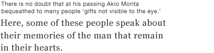 There is no doubt that at his passing Akio Morita bequeathed to many people ‘gifts not visible to the eye.’  Here, some of these people speak about their memories of the man that remain in their hearts.